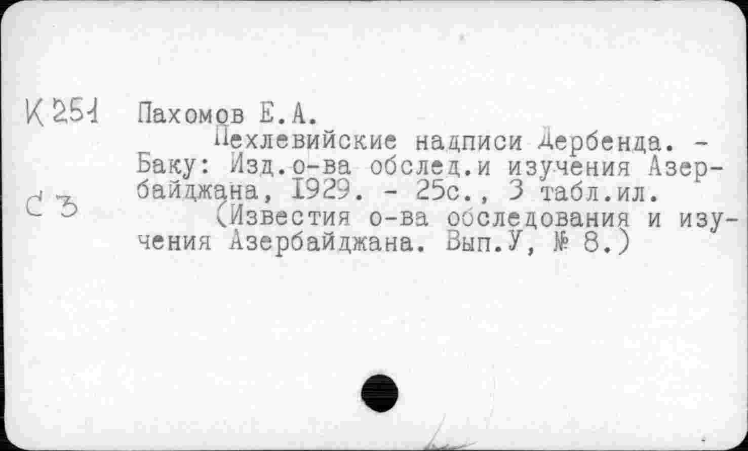 ﻿К £54 Пахомов Е. А.
Пехлевийские надписи Дербенда. -Баку: Изд.о-ва обслед.и изучения Азер-, байджана, 1929. - 25с., 3 табл.ил.
L	^Известия о-ва обследования и изу-
чения Азербайджана. Вып.У, № 8.)